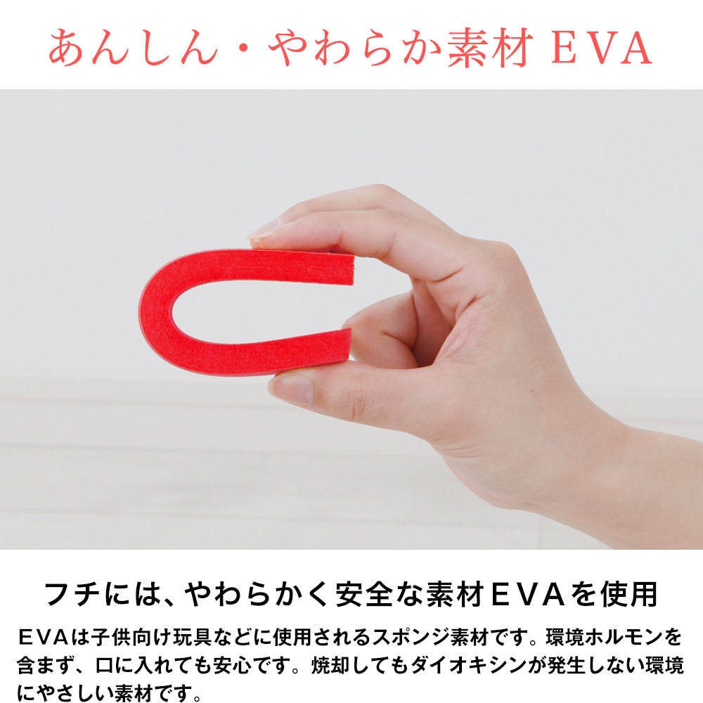 あんしん・やわらか素材EVA。フチにはやわらかく安全な素材EVAを使用。EVAは子供向け玩具などに使用されるスポンジ素材です。環境ホルモンを含まず口に入れても安心です。焼却してもダイオキシンが発生しない環境にやさしい素材です。