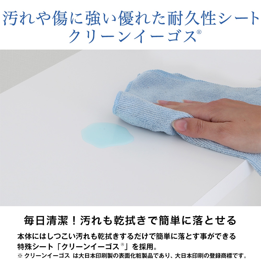 汚れや傷に強い優れた耐久性シートクリーンイーゴス。毎日清潔！汚れも乾拭きで簡単に落とせる。本体にはしつこい汚れも乾拭きするだけで簡単に落とす事ができる特殊シート「クリーンイーゴス」を採用。※クリーンイーゴスは大日本印刷製の表面化粧製品であり、大日本印刷の登録商標です。