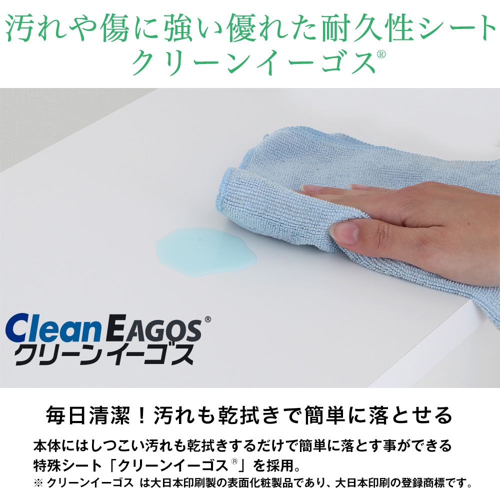 毎日清潔！汚れも乾拭きで簡単に落とせる。本体にはしつこい汚れも乾拭きするだけで簡単に落とす事ができる特殊シート「クリーンイーゴス」を採用。※クリーンイーゴスは大日本印刷製の表面化粧製品であり、大日本印刷の登録商標です。