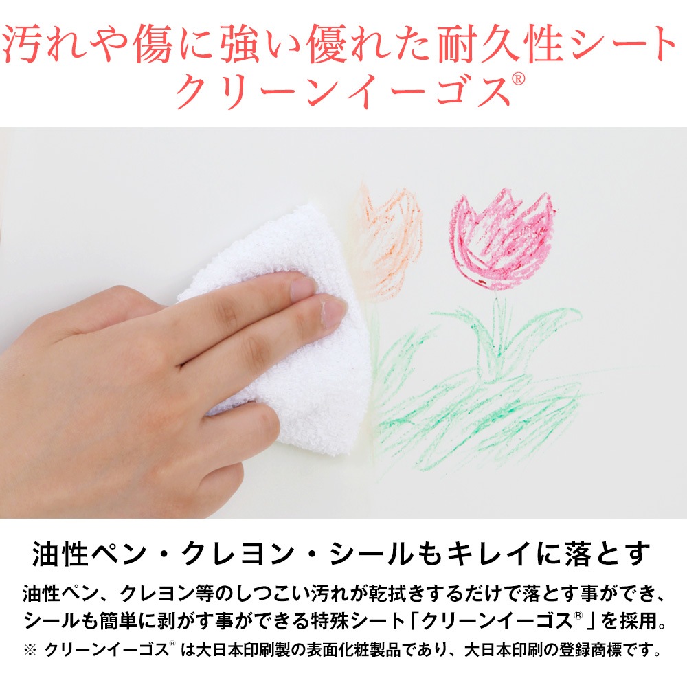 汚れや傷に強い優れた耐久性シートクリーンイーゴス。油性ペン・クレヨン・シールもキレイに落とす。油性ペン、クレヨン等のしつこい汚れが乾拭きするだけで落とす事ができ、シールも簡単に剥がす事ができる特殊シートクリーンイーゴスを採用。※ クリーンイーゴスは大日本印刷製の表面化粧製品であり、大日本印刷の登録商標です。