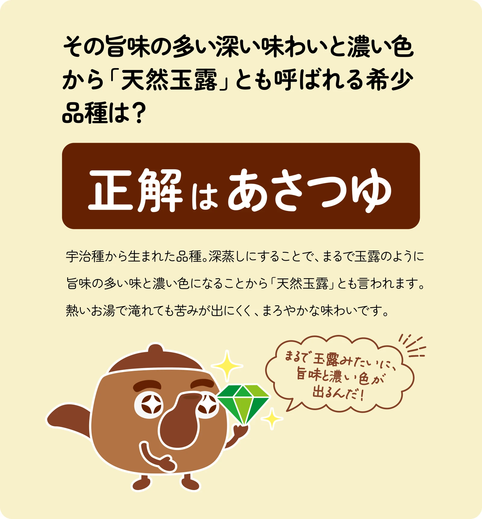 その旨味の多い深い味わいと濃い色から「天然玉露」とも呼ばれる希少品種は？宇治種から生まれた品種。深蒸しにすることで、まるで玉露のように旨味の多い味と濃い色になることから「天然玉露」とも言われます。熱いお湯で滝れても苦みが出にくく、まろやかな味わいです。