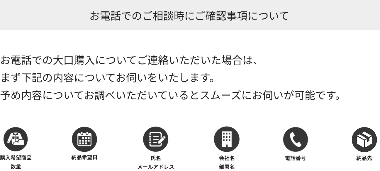 お電話でのご相談時にご確認事項について お電話での大口購入についてご連絡いただいた場合は、まず下記の内容についてお伺いいたします。予め内容についてお調べいただいているとスムーズにお問い合わせ可能です。