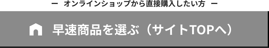 オンラインショップから直接購入したい方 早速商品を選ぶ（サイトTOPへ）