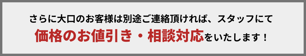 さらに大口のお客様は別途ご連絡頂ければ、スタッフにて価格のお値引き・相談対応をいたします！
