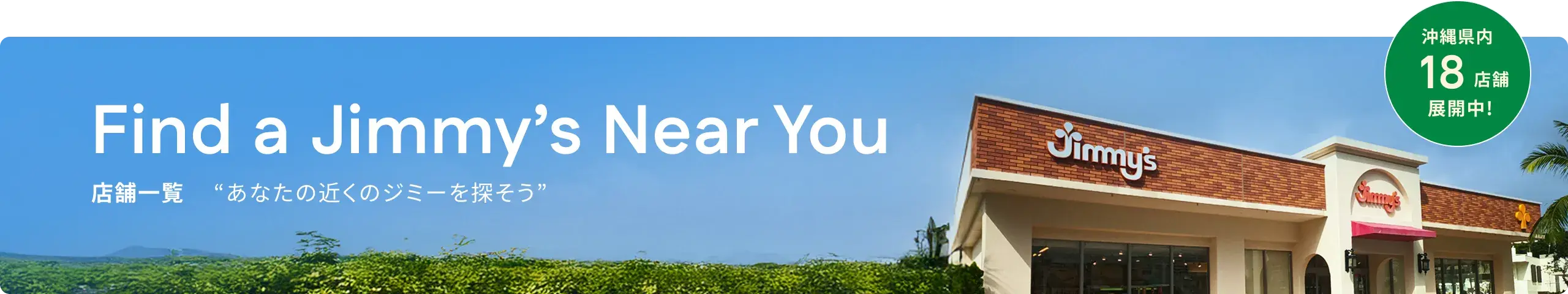 Find a Jimmy’s Near You 店舗一覧 “あなたの近くのジミーを探そう” 沖縄県内24店舗展開中!