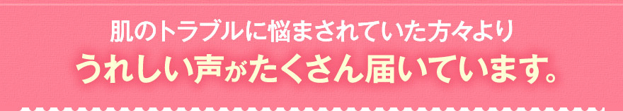 肌のトラブルに悩まされていた方々よりうれしい声がたくさん届いています。