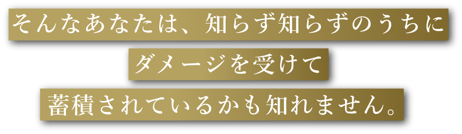 そんなあなたは、知らず知らずのうちにダメージを受けて蓄積されているかも知れません。