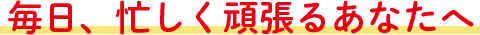 毎日、忙しく頑張るあなたへ