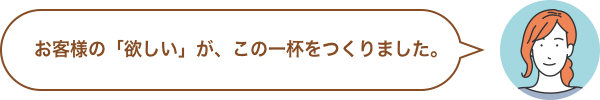 お客様の「欲しい」が、この一杯をつくりました。