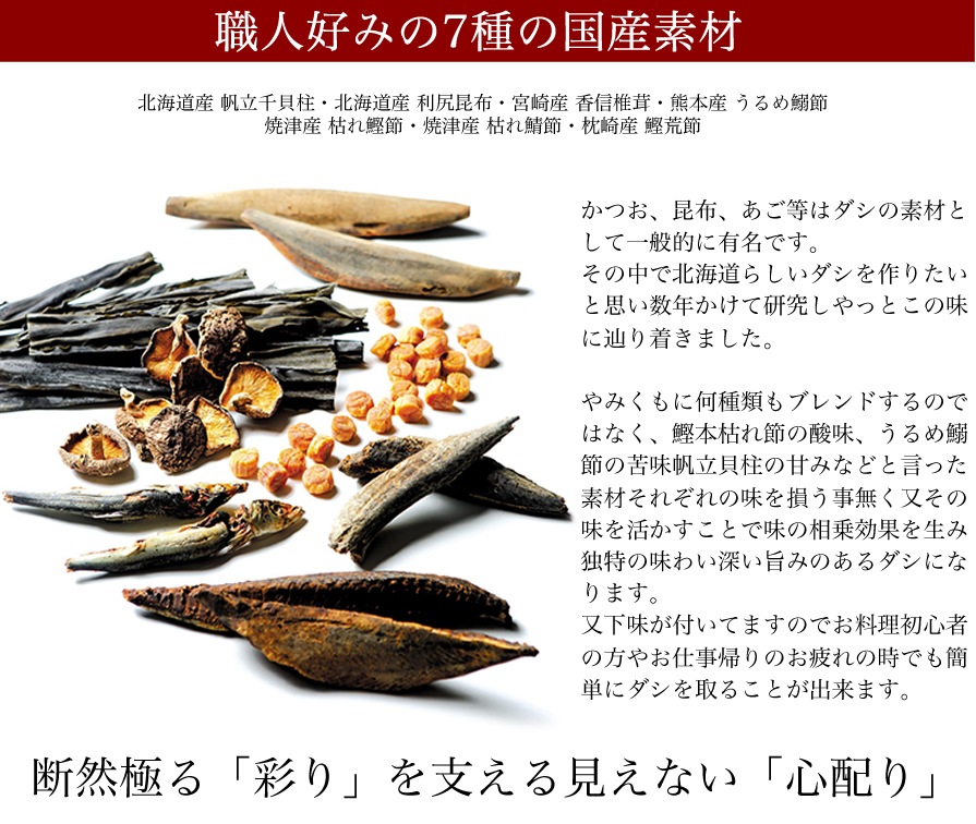 北海道らしいダシを作りたい。その思いがこの味に辿り着かせました。かつお、昆布、あご等はダシの素材として一般的に有名です。その中で北海道らしいダシを作りたいと思い数年かけて研究しやっとこの味に辿り着きました。やみくもに何種類もブレンドするのでわなく、鰹本枯れ節の酸味、うるめ鰯節の苦味、帆立貝柱の甘みなどと言った素材それぞれの味を損う事無く又その味を活かすことで味の相乗効果を生み独特の味わい深い旨味のあるダシになります。又下味が付いていますのでお料理初心者の方や、やお仕事帰りのお疲れの時でも簡単にダシを取ることが出来ます。