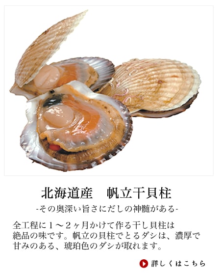 主役　帆立貝柱。何と言っても万能極だしの主役がこの帆立貝柱。その作り方がまたこだわりの逸品。まず仕入れた貝付きの帆立を茹でて身と内臓を選別する。次に２番釜で塩茹でし、味をつけてから大きさの選別。機械干しを経て2日間から1週間乾燥室で寝かせる。ここから天日干しで仕上げに入るのだがここからプロの技。やみくもに天気のいい日に干すのではなく気温、湿度共に天日干しに適した日を予測し、出来上がりの日にち合わせ作業を開始する。ここで失敗してしまうと商品価値が無くなるのでその作業の重みは重大。どの加工場でも熟練の職人のみ作業に携わる。全工程に１～２ヶ月かけて作る干し貝柱は絶品の味です。帆立の貝柱でとるダシは、濃厚で甘みのある、琥珀色のダシが取れます。炊き込みご飯や、炒め物、スープでよく使われます。実際、本場中華料理では帆立のダシだけのスープが数万円するらしいです。万能極だしは北海道でも特に干し貝柱の有名な、噴火湾、オホーツク産の干し貝柱を使用しています。