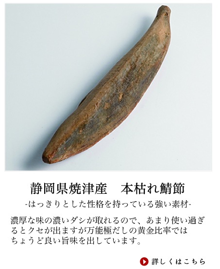 もともとはかけそばの汁を作るときに使われるのが鯖節です。最近ではその濃厚な甘みの強いダシを好んで使うラーメン店も増えてきて一般的になりました。原料は脂の少ないゴマ鯖を使いその製法は鰹節とよく似ています。焙乾の工程で下から薫する鰹と違い、横から燻した空気を送って吹き付けます。濃厚な味の濃いダシが取れるので、あまり使い過ぎるとクセが出ますが万能極だしの黄金比率ではちょうど良い旨味を出しています。