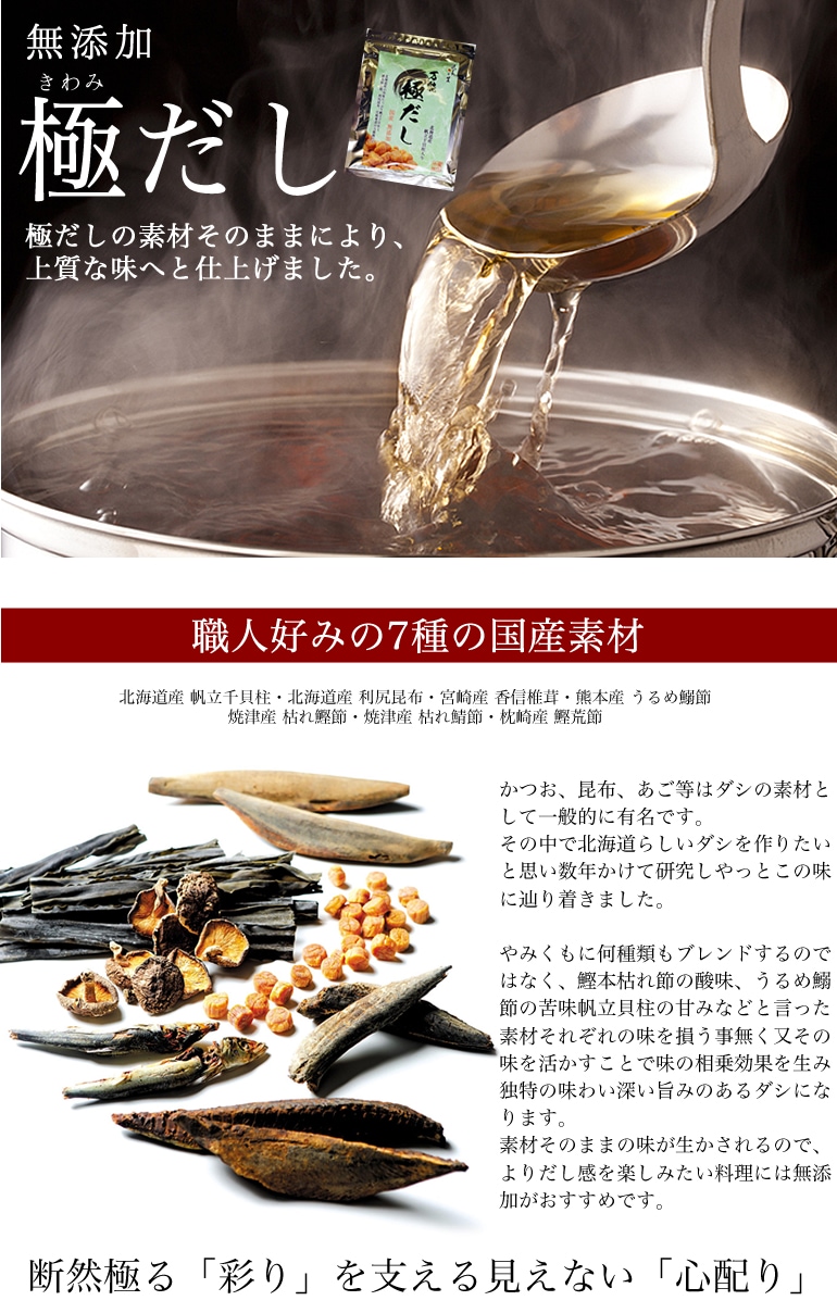 極だし 黄金比率の本物の味を気軽に使えるパックにつめた万能だしです。北海道らしいダシを作りたい。その思いがこの味に辿り着かせました。かつお、昆布、あご等はダシの素材として一般的に有名です。その中で北海道らしいダシを作りたいと思い数年かけて研究しやっとこの味に辿り着きました。やみくもに何種類もブレンドするのではなく、鰹本枯れ節の酸味、うるめ鰯節の苦味帆立貝柱の甘みなどと言った素材それぞれの味を損う事無く又その味を活かすことで味の相乗効果を生み独特の味わい深い旨みのあるダシになります。素材そのままの味が生かされるので、よりだし感を楽しみたい料理には無添加がおすすめです。
