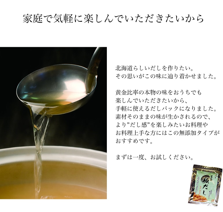 北海道らしいだしを作りたい。その思いがこの味に辿り着かせました。黄金比率の本物の味をおうちでも楽しんでいただきたいから、手軽に使えるだしパックになりました。素材そのままの味が生かされるので、より”だし感”を楽しみたいお料理やお料理上手な方にはこの無添加タイプがおすすめです。まずは一度、お試しください。