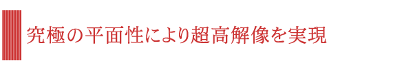 究極の平面性により超高解像を実現