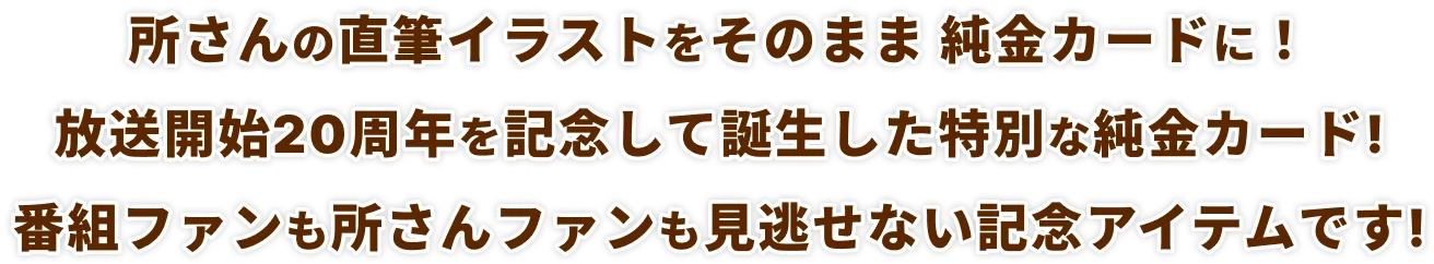 所さんの直筆イラストをそのまま純金カードに！放送開始20周年を記念して誕生した特別な純金カード!番組ファンも所さんファンも見逃せない記念アイテムです!