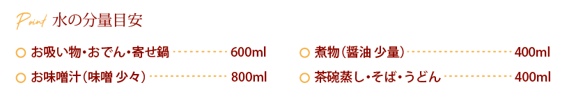 水の分量目安：お吸い物・おでん・寄せ鍋 600ml、お味噌汁（味噌 少々） 800ml、煮物（醤油 少量）400ml、茶碗蒸し・そば・うどん 、400ml