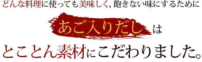 どんな料理に使っても美味しく、飽きない味にするためにあご入りだしはとことん素材にこだわりました。