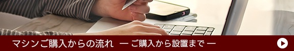 マシンご購入の流れ ご購入から設置まで