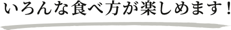 いろんな食べ方が楽しめます！