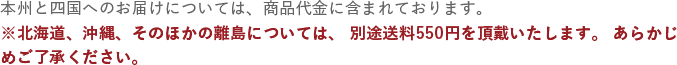 本州と四国へのお届けについては、商品代金に含まれております。※北海道、沖縄、そのほかの離島については、別途送料550円を頂戴いたします。あらかじめご了承ください。