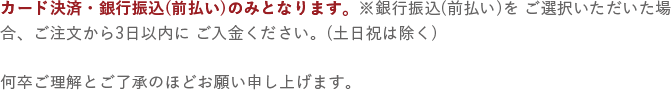 カード決済・銀行振込(前払い)のみとなります。※銀行振込(前払い)をご選択いただいた場合、ご注文から3日以内にご入金ください。(土日祝は除く) 何卒ご理解とご了承のほどお願い申し上げます。