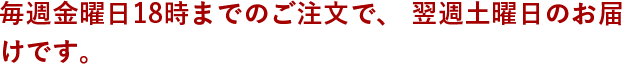 毎週金曜日18時までのご注文で、翌週土曜日のお届けです。