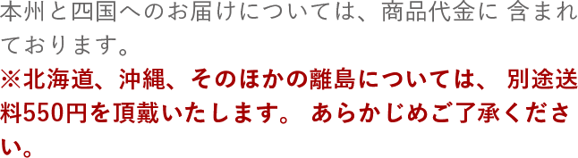 本州と四国へのお届けについては、商品代金に含まれております。※北海道、沖縄、そのほかの離島については、別途送料550円を頂戴いたします。あらかじめご了承ください。