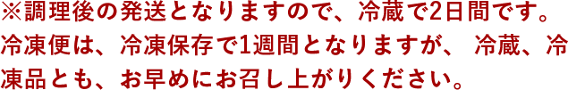 ※調理後の発送となりますので、冷蔵で2日間です。冷凍便は、冷凍保存で1週間となりますが、冷蔵、冷凍品とも、お早めにお召し上がりください。