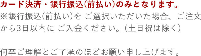 カード決済・銀行振込(前払い)のみとなります。※銀行振込(前払い)をご選択いただいた場合、ご注文から3日以内にご入金ください。(土日祝は除く) 何卒ご理解とご了承のほどお願い申し上げます。