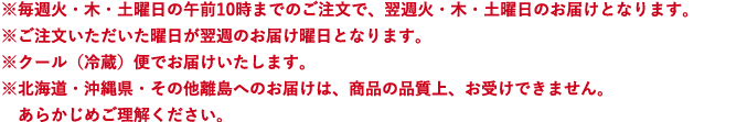 ※毎週火・木・土曜日の午前10時までのご注文で、翌週火・木・土曜日のお届けとなります。※ご注文いただいた曜日が翌週のお届け曜日となります。※クール（冷蔵）便でお届けいたします。※北海道・沖縄県・その他離島へのお届けは、商品の品質上、お受けできません。あらかじめご理解ください。