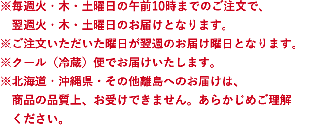 ※毎週火・木・土曜日の午前10時までのご注文で、翌週火・木・土曜日のお届けとなります。※ご注文いただいた曜日が翌週のお届け曜日となります。※クール（冷蔵）便でお届けいたします。※北海道・沖縄県・その他離島へのお届けは、商品の品質上、お受けできません。あらかじめご理解ください。