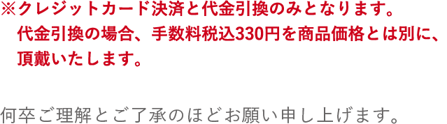 カード決済・代金引換のみとなります。※代金引換をご選択いただいた場合、別途手数料税込330円を頂戴いたします。何卒ご理解とご了承のほどお願い申し上げます。