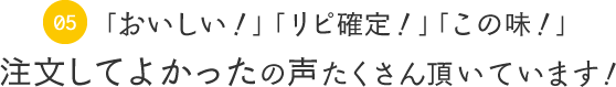 05　「おいしい！」「リピ確定！」「この味！」注文してよかったの声たくさん頂いています！