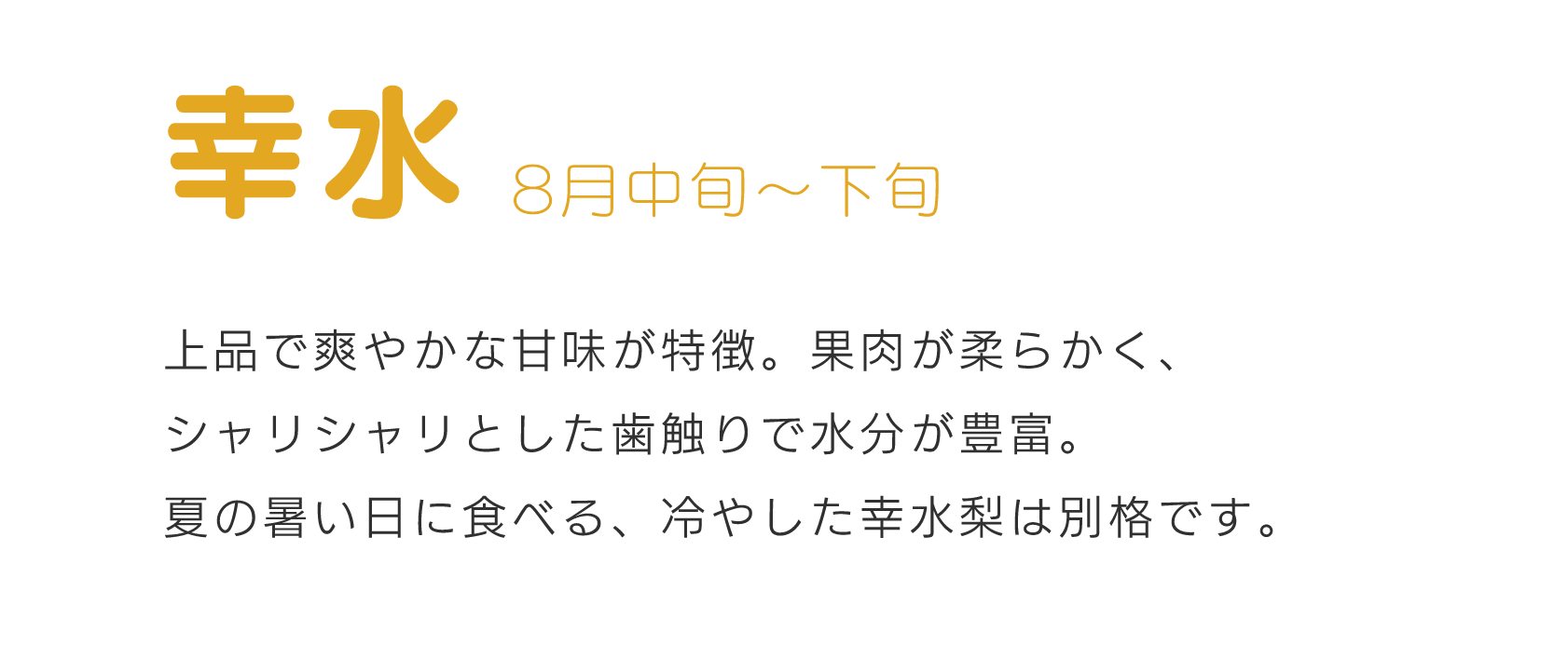 幸水8月中旬～下旬上品で爽やかな甘味が特徴。果肉が柔らかく、シャリシャリとした歯触りで水分が豊富。夏の暑い日に食べる、冷やした幸水梨は別格です。