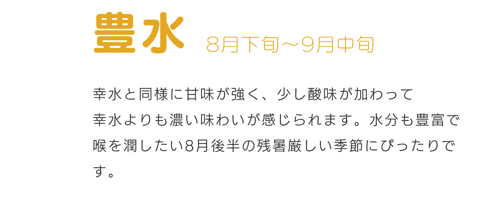 豊水8月下旬～9月中旬幸水と同様に甘味が強く、少し酸味が加わって幸水よりも濃い味わいが感じられます。水分も豊富で喉を潤したい8月後半の残暑厳しい季節にぴったりです。