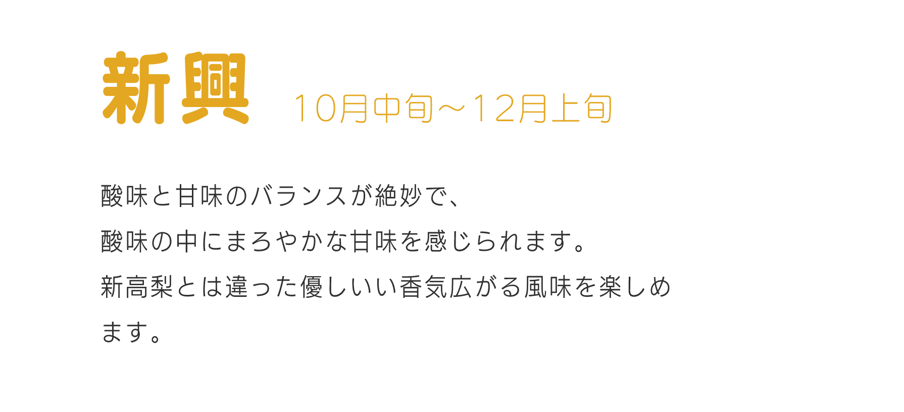 新興10月中旬～12月酸味と甘味のバランスが絶妙で、酸味の中にまろやかな甘味を感じられます。新高梨とは違った優しいい香気広がる風味を楽しめます。