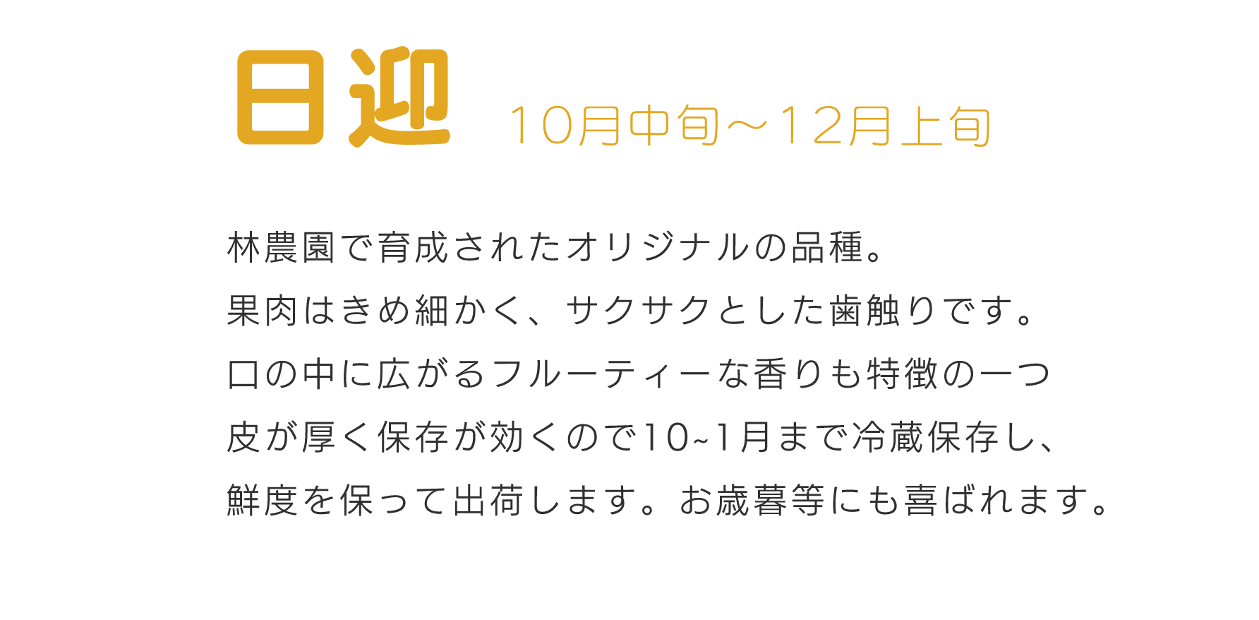 日迎10月中旬～12月林農園で育成されたオリジナルの品種。果肉はきめ細かく、サクサクとした歯触りです。口の中に広がるフルーティーな香りも特徴の一つ皮が厚く保存が効くので10~1月まで冷蔵保存し、鮮度を保って出荷します。お歳暮等にも喜ばれます。