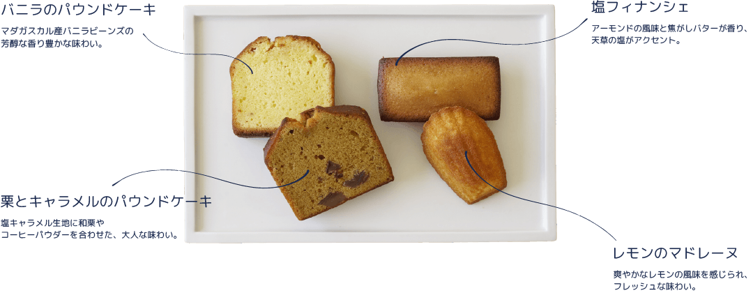 バニラのパウンドケーキ：マダガスカル産バニラビーンズの芳醇な香り豊かな味わい。/塩フィナンシェ：アーモンドの風味と焦がしバターが香り、天草の塩がアクセント。/栗とキャラメルのパウンドケーキ：塩キャラメル生地に和栗やコーヒーパウダーを合わせた、大人な味わい。/レモンのマドレーヌ：爽やかなレモンの風味を感じられ、フレッシュな味わい。