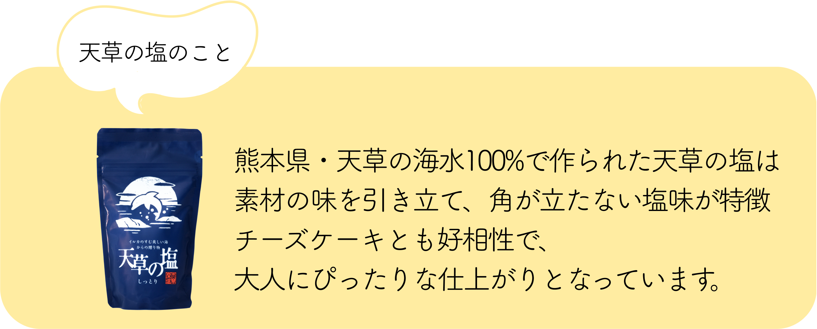 天草の塩のこと：熊本県・天草の海水100%で作られた天草の塩は素材の味を引き立て、角が立たない塩味が特徴チーズケーキとも好相性で、大人にぴったりな仕上がりとなっています。
