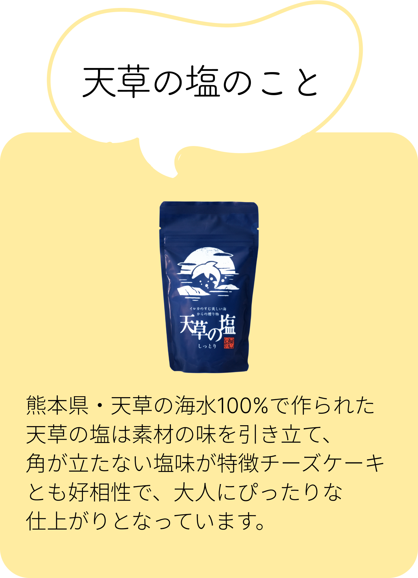 天草の塩のこと：熊本県・天草の海水100%で作られた天草の塩は素材の味を引き立て、角が立たない塩味が特徴チーズケーキとも好相性で、大人にぴったりな仕上がりとなっています。