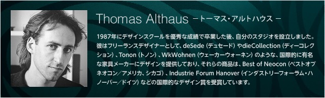 Thomas Althaus -トーマス・アルトハウス- 1987年にデザインスクールを優秀な成績で卒業した後、自分のスタジオを設立しました。彼はフリーランスデザイナーとして、deSede（デュセード）やdieCollection（ディーコレクション）、Tonon（トノン）、WkWohnen（ウェーカーウォーネン）のような、国際的に有名な家具メーカーにデザインを提供しており、それらの商品は、Best of Neocon（ベストオブネオコン／アメリカ、シカゴ）、Industrie Forum Hanover（インダストリーフォーラム・ハノーバー／ドイツ）などの国際的なデザイン賞を受賞しています。
