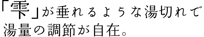 「雫」が垂れるような湯切れで湯量の調節が自在。