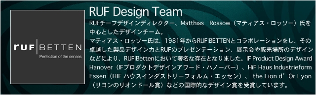 RUF Design Team -ルフ・デザイン・チーム- RUFチーフデザインディレクター、Matthias Rossow（マティアス・ロッソー）氏を中心としたデザインチーム。マティアス・ロッソー氏は、1981年からRUF|BETTENとコラボレーションをし、その卓越した製品デザイン力とRUFのプレゼンテーション、展示会や販売場所のデザインなどにより、RUF|Bettenにおいて著名な存在となりました。IF Product Design Award Hanover（IFプロダクトデザインアワード・ハノーバー）、HiF Haus Industrieform Essen（HIF ハウスインダストリーフォルム・エッセン）、 the Lion d’Or Lyon（リヨンのリオンドール賞）などの国際的なデザイン賞を受賞しています。
