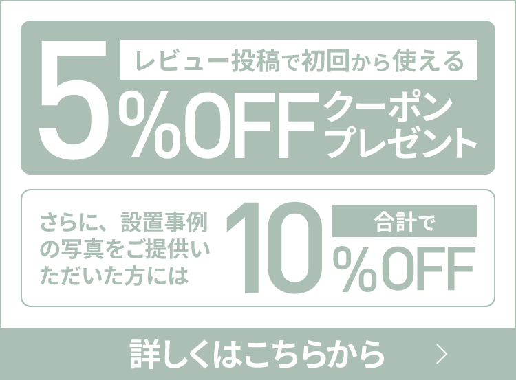 レビュー投稿で初回から使える5%OFFクーポンプレゼント！さらに、設置事例の写真をご提供いただいた方には合計で10%OFF！