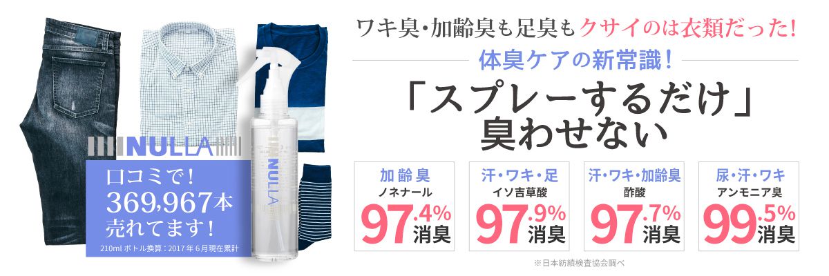 NULLA　口コミで！369,967本売れてます！ワキ臭・加齢臭も足臭もクサイのは衣類だった！体臭ケアの新常識「スプレーするだけ」臭わせない　加齢臭ノネナール97.4%消臭　汗・ワキ・足　イソ吉草酸97.9％消臭　汗・ワキ・加齢臭　酢酸97.7%消臭　尿・汗・ワキ　アンモニア臭　99.5％消臭　※日本紡績検査協会調べ