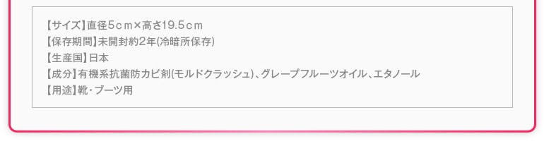 【サイズ】直径5ｃｍ×高さ19.5ｃｍ【保存期間】未開封約2年(冷暗所保存)【生産国】日本【成分】有機系抗菌防カビ剤(モルドクラッシュ)、グレープフルーツオイル、エタノール【用途】靴・ブーツ用