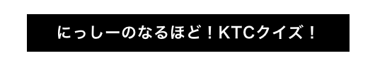 にっしーのなるほど！KTCクイズ！
