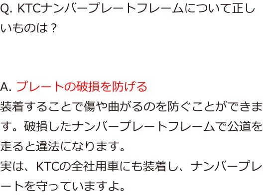 Q. KTCナンバープレートフレームについて正しいものは？ A. プレートの破損を防げる
					装着することで傷や曲がるのを防ぐことができます。破損したナンバープレートフレームで公道を走ると違法になります。
					実は、KTCの全社用車にも装着し、ナンバープレートを守っていますよ。