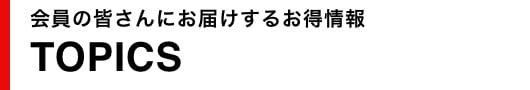 会員の皆さんにお届けするお得情報TOPICS